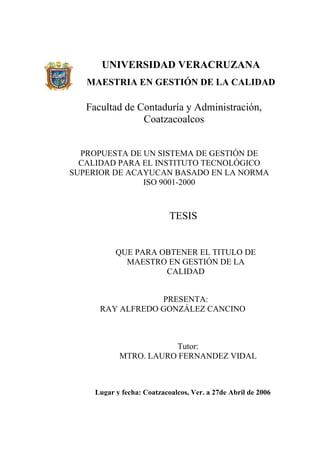 UNIVERSIDAD VERACRUZANA
   MAESTRIA EN GESTIÓN DE LA CALIDAD

   Facultad de Contaduría y Administración,
                Coatzacoalcos


  PROPUESTA DE UN SISTEMA DE GESTIÓN DE
  CALIDAD PARA EL INSTITUTO TECNOLÓGICO
SUPERIOR DE ACAYUCAN BASADO EN LA NORMA
               ISO 9001-2000



                            TESIS


           QUE PARA OBTENER EL TITULO DE
             MAESTRO EN GESTIÓN DE LA
                     CALIDAD


                  PRESENTA:
      RAY ALFREDO GONZÁLEZ CANCINO



                       Tutor:
            MTRO. LAURO FERNANDEZ VIDAL



     Lugar y fecha: Coatzacoalcos, Ver. a 27de Abril de 2006
 
