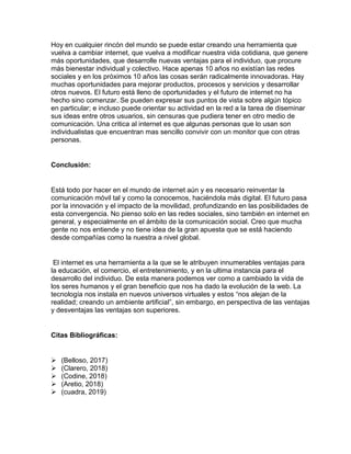 Hoy en cualquier rincón del mundo se puede estar creando una herramienta que
vuelva a cambiar internet, que vuelva a modificar nuestra vida cotidiana, que genere
más oportunidades, que desarrolle nuevas ventajas para el individuo, que procure
más bienestar individual y colectivo. Hace apenas 10 años no existían las redes
sociales y en los próximos 10 años las cosas serán radicalmente innovadoras. Hay
muchas oportunidades para mejorar productos, procesos y servicios y desarrollar
otros nuevos. El futuro está lleno de oportunidades y el futuro de internet no ha
hecho sino comenzar. Se pueden expresar sus puntos de vista sobre algún tópico
en particular; e incluso puede orientar su actividad en la red a la tarea de diseminar
sus ideas entre otros usuarios, sin censuras que pudiera tener en otro medio de
comunicación. Una critica al internet es que algunas personas que lo usan son
individualistas que encuentran mas sencillo convivir con un monitor que con otras
personas.
Conclusión:
Está todo por hacer en el mundo de internet aún y es necesario reinventar la
comunicación móvil tal y como la conocemos, haciéndola más digital. El futuro pasa
por la innovación y el impacto de la movilidad, profundizando en las posibilidades de
esta convergencia. No pienso solo en las redes sociales, sino también en internet en
general, y especialmente en el ámbito de la comunicación social. Creo que mucha
gente no nos entiende y no tiene idea de la gran apuesta que se está haciendo
desde compañías como la nuestra a nivel global.
El internet es una herramienta a la que se le atribuyen innumerables ventajas para
la educación, el comercio, el entretenimiento, y en la ultima instancia para el
desarrollo del individuo. De esta manera podemos ver como a cambiado la vida de
los seres humanos y el gran beneficio que nos ha dado la evolución de la web. La
tecnología nos instala en nuevos universos virtuales y estos “nos alejan de la
realidad; creando un ambiente artificial”, sin embargo, en perspectiva de las ventajas
y desventajas las ventajas son superiores.
Citas Bibliográficas:
➢ (Belloso, 2017)
➢ (Clarero, 2018)
➢ (Codine, 2018)
➢ (Aretio, 2018)
➢ (cuadra, 2019)
 