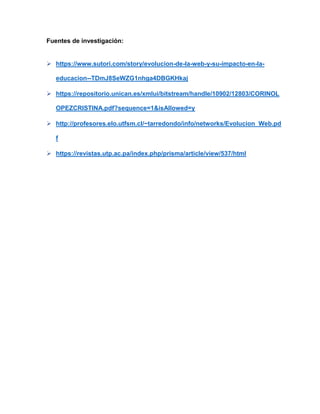 Fuentes de investigación:
➢ https://www.sutori.com/story/evolucion-de-la-web-y-su-impacto-en-la-
educacion--TDmJ8SeWZG1nhga4DBGKHkaj
➢ https://repositorio.unican.es/xmlui/bitstream/handle/10902/12803/CORINOL
OPEZCRISTINA.pdf?sequence=1&isAllowed=y
➢ http://profesores.elo.utfsm.cl/~tarredondo/info/networks/Evolucion_Web.pd
f
➢ https://revistas.utp.ac.pa/index.php/prisma/article/view/537/html
 