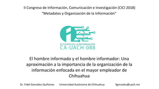 El hombre informado y el hombre informador: Una
aproximación a la importancia de la organización de la
información enfocada en el mayor empleador de
Chihuahua
II Congreso de Información, Comunicación e Investigación (CICI 2018)
“Metadatos y Organización de la Información”
Dr. Fidel González-Quiñones Universidad Autónoma de Chihuahua fgonzalez@uach.mx
 