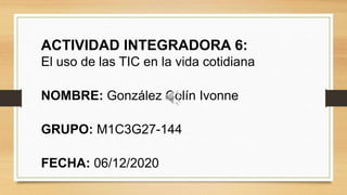 ACTIVIDAD INTEGRADORA 6:
El uso de las TIC en la vida cotidiana
NOMBRE: González Colín Ivonne
GRUPO: M1C3G27-144
FECHA: 06/12/2020
 