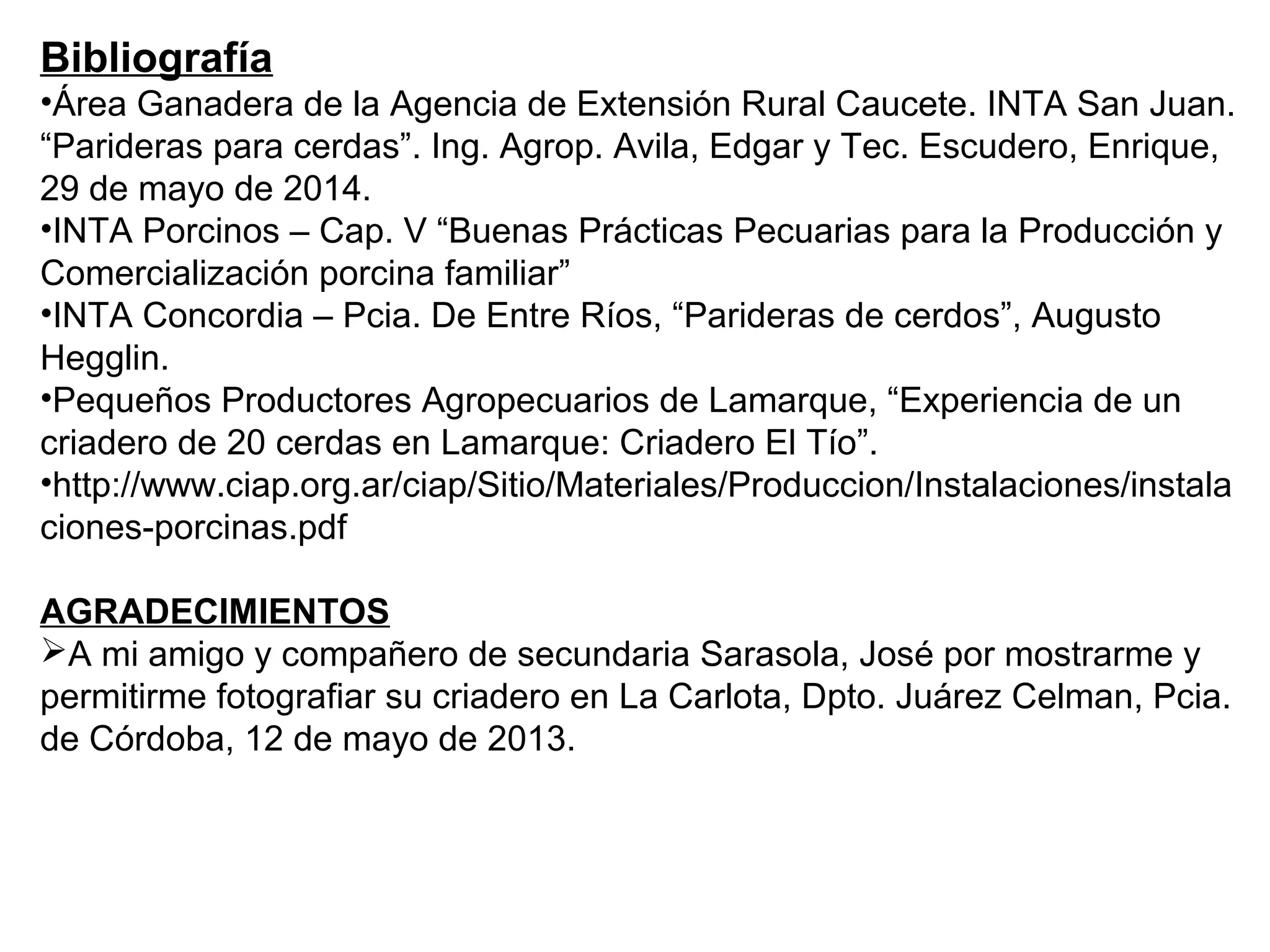 Bibliografía
•Área Ganadera de la Agencia de Extensión Rural Caucete. INTA San Juan.
“Parideras para cerdas”. Ing. Agrop. Avila, Edgar y Tec. Escudero, Enrique,
29 de mayo de 2014.
•INTA Porcinos – Cap. V “Buenas Prácticas Pecuarias para la Producción y
Comercialización porcina familiar”
•INTA Concordia – Pcia. De Entre Ríos, “Parideras de cerdos”, Augusto
Hegglin.
•Pequeños Productores Agropecuarios de Lamarque, “Experiencia de un
criadero de 20 cerdas en Lamarque: Criadero El Tío”.
•http://www.ciap.org.ar/ciap/Sitio/Materiales/Produccion/Instalaciones/instala
ciones-porcinas.pdf
AGRADECIMIENTOS
A mi amigo y compañero de secundaria Sarasola, José por mostrarme y
permitirme fotografiar su criadero en La Carlota, Dpto. Juárez Celman, Pcia.
de Córdoba, 12 de mayo de 2013.
 