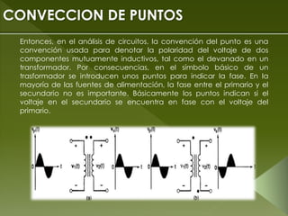 Entonces, en el análisis de circuitos, la convención del punto es una
convención usada para denotar la polaridad del voltaje de dos
componentes mutuamente inductivos, tal como el devanado en un
transformador. Por consecuencias, en el símbolo básico de un
trasformador se introducen unos puntos para indicar la fase. En la
mayoría de las fuentes de alimentación, la fase entre el primario y el
secundario no es importante. Básicamente los puntos indican si el
voltaje en el secundario se encuentra en fase con el voltaje del
primario.
CONVECCION DE PUNTOS
 