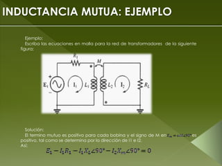 INDUCTANCIA MUTUA: EJEMPLO
Ejemplo:
Escriba las ecuaciones en malla para la red de transformadores de la siguiente
figura;
Solución:
El termino mutuo es positivo para cada bobina y el signo de M en es
positivo, tal como se determina por la dirección de I1 e I2.
Así;
 