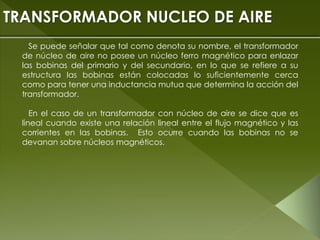 Se puede señalar que tal como denota su nombre, el transformador
de núcleo de aire no posee un núcleo ferro magnético para enlazar
las bobinas del primario y del secundario, en lo que se refiere a su
estructura las bobinas están colocadas lo suficientemente cerca
como para tener una inductancia mutua que determina la acción del
transformador.
En el caso de un transformador con núcleo de aire se dice que es
lineal cuando existe una relación lineal entre el flujo magnético y las
corrientes en las bobinas. Esto ocurre cuando las bobinas no se
devanan sobre núcleos magnéticos.
TRANSFORMADOR NUCLEO DE AIRE
 