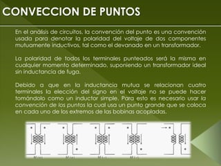 En el análisis de circuitos, la convención del punto es una convención
usada para denotar la polaridad del voltaje de dos componentes
mutuamente inductivos, tal como el devanado en un transformador.
La polaridad de todos los terminales punteados será la misma en
cualquier momento determinado, suponiendo un transformador ideal
sin inductancia de fuga.
Debido a que en la inductancia mutua se relacionan cuatro
terminales la elección del signo en el voltaje no se puede hacer
tomándolo como un inductor simple. Para esto es necesario usar la
convención de los puntos la cual usa un punto grande que se coloca
en cada uno de los extremos de las bobinas acopladas.
CONVECCION DE PUNTOS
 