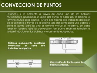 Entonces, si la corriente a través de cada una de las bobinas
mutuamente acopladas se aleja del punto al pasar por la bobina, el
termino mutuo será positivo. Ahora si la flecha que indica la dirección
de la corriente a través de la bobina sale del punto para una bobina y
entra al punto para la otra el termino mutuo es negativo. Se debe
tener en cuenta que la convección de punto muestra también el
voltaje inducido en las bobinas mutuamente acopladas.
CONVECCION DE PUNTOS
Bobinas mutuamente acopladas
conectadas en serie con
inductancia negativa
Convección de Puntos para la
bobinas anterior.
 