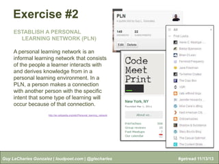 Exercise #2
ESTABLISH A PERSONAL
LEARNING NETWORK (PLN)
A personal learning network is an
informal learning network that consists
of the people a learner interacts with
and derives knowledge from in a
personal learning environment. In a
PLN, a person makes a connection
with another person with the specific
intent that some type of learning will
occur because of that connection.
http://en.wikipedia.org/wiki/Personal_learning_network

Guy LeCharles Gonzalez | loudpoet.com | @glecharles

#getread 11/13/13

 