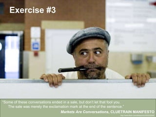 Exercise #3

“Some of these conversations ended in a sale, but don’t let that fool you.
The sale was merely the exclamation mark at the end of the sentence.”
Markets Are Conversations, CLUETRAIN MANIFESTO
Community Engagement & Development
#book2 | @glecharles
http://www.flickr.com/photos/nic/230233024/

 