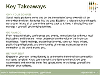 Key Takeaways
OWN YOUR DOMAIN
Social media platforms come and go, but the website(s) you own will still be
there when the latest fad fades into the past. Establish a relevant hub and keep it
up-to-date, linking all of your online activity back to it. Keep it simple; if you can't
manage it yourself, you're trying too hard.
GO ANALOG
From relevant industry conferences and events, to relationships with your local
booksellers and librarians, never underestimate the value of the in-person
experience. Attend readings, browse bookshelves, seek out fellow writers,
publishing professionals, and communities of interest; maintain a physical
connection to the world around you.
BE YOURSELF
Engage on your own terms; don't try to be someone else or follow somebody's
marketing template. Know your strengths and leverage them; know your
weaknesses and minimize them; find opportunities to challenge yourself and
broaden your horizons.
Guy LeCharles Gonzalez | loudpoet.com | @glecharles

#getread 11/13/13

 