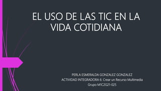 EL USO DE LAS TIC EN LA
VIDA COTIDIANA
PERLA ESMERALDA GONZALEZ GONZALEZ
ACTIVIDAD INTEGRADORA 6: Crear un Recurso Multimedia
Grupo M1C2G21-025
 