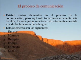 El proceso de comunicación
 Existen

varios elementos en el proceso de la
comunicación, pero aquí sólo tomaremos en cuenta seis,
los que se relacionan directamente con cada una de las
funciones de la lengua.
 Estos elemento son los siguientes:
1. Emisor
2. Mensaje
3. Receptor
4. Código
5. Contexto
6. Canal

 