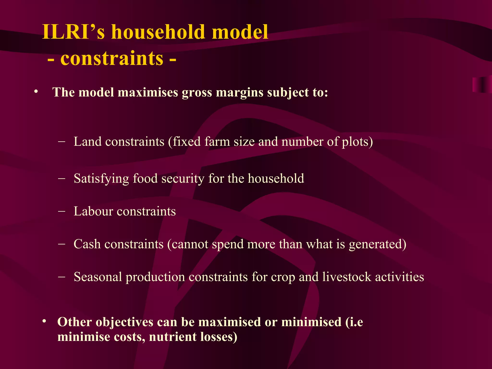 The model maximises gross margins subject to: Land constraints (fixed farm size and number of plots)  Satisfying food security for the household Labour constraints Cash constraints (cannot spend more than what is generated) Seasonal production constraints for crop and livestock activities Other objectives can be maximised or minimised (i.e minimise costs, nutrient losses) ILRI’s household model  - constraints - 
