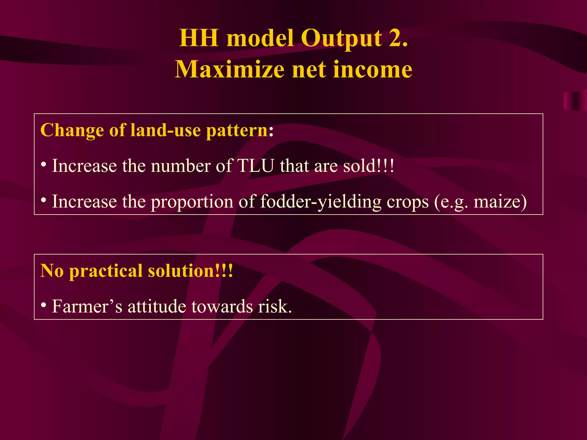 HH model Output 2. Maximize net income Change of land-use pattern : Increase the number of TLU that are sold!!! Increase the proportion of fodder-yielding crops (e.g. maize) No practical solution!!! Farmer’s attitude towards risk. 