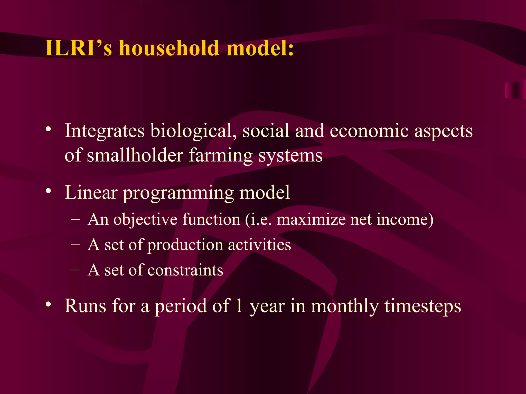 ILRI’s household model: Integrates biological, social and economic aspects of smallholder farming systems Linear programming model An objective function (i.e. maximize net income) A set of production activities A set of constraints Runs for a period of 1 year in monthly timesteps 