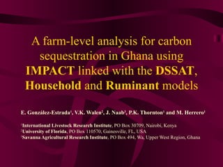 A farm-level analysis for carbon sequestration in Ghana using  IMPACT  linked with the  DSSAT ,  Household  and  Ruminant  models E. González-Estrada 1 , V.K. Walen 2 , J. Naab 3 , P.K. Thornton 1  and M. Herrero 1 1 International Livestock Research Institute , PO Box 30709, Nairobi, Kenya 2 University of Florida , PO Box 110570, Gainesville, FL, USA 3 Savanna Agricultural Research Institute , PO Box 494, Wa, Upper West Region, Ghana   