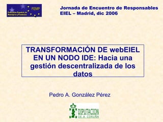 Jornada de Encuentro de Responsables
          EIEL – Madrid, dic 2006




TRANSFORMACIÓN DE webEIEL
  EN UN NODO IDE: Hacia una
 gestión descentralizada de los
             datos

      Pedro A. González Pérez
 