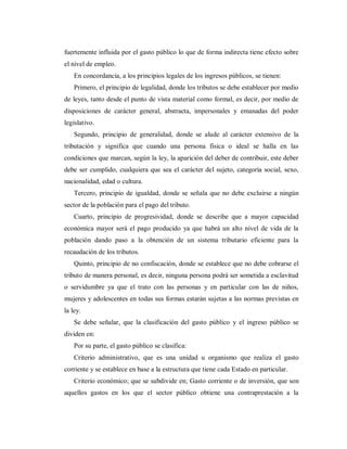 fuertemente influida por el gasto público lo que de forma indirecta tiene efecto sobre
el nivel de empleo.
En concordancia, a los principios legales de los ingresos públicos, se tienen:
Primero, el principio de legalidad, donde los tributos se debe establecer por medio
de leyes, tanto desde el punto de vista material como formal, es decir, por medio de
disposiciones de carácter general, abstracta, impersonales y emanadas del poder
legislativo.
Segundo, principio de generalidad, donde se alude al carácter extensivo de la
tributación y significa que cuando una persona física o ideal se halla en las
condiciones que marcan, según la ley, la aparición del deber de contribuir, este deber
debe ser cumplido, cualquiera que sea el carácter del sujeto, categoría social, sexo,
nacionalidad, edad o cultura.
Tercero, principio de igualdad, donde se señala que no debe excluirse a ningún
sector de la población para el pago del tributo.
Cuarto, principio de progresividad, donde se describe que a mayor capacidad
económica mayor será el pago producido ya que habrá un alto nivel de vida de la
población dando paso a la obtención de un sistema tributario eficiente para la
recaudación de los tributos.
Quinto, principio de no confiscación, donde se establece que no debe cobrarse el
tributo de manera personal, es decir, ninguna persona podrá ser sometida a esclavitud
o servidumbre ya que el trato con las personas y en particular con las de niños,
mujeres y adolescentes en todas sus formas estarán sujetas a las normas previstas en
la ley.
Se debe señalar, que la clasificación del gasto público y el ingreso público se
dividen en:
Por su parte, el gasto público se clasifica:
Criterio administrativo, que es una unidad u organismo que realiza el gasto
corriente y se establece en base a la estructura que tiene cada Estado en particular.
Criterio económico; que se subdivide en; Gasto corriente o de inversión, que son
aquellos gastos en los que el sector público obtiene una contraprestación a la
 