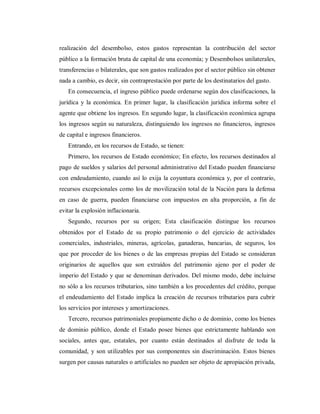 realización del desembolso, estos gastos representan la contribución del sector
público a la formación bruta de capital de una economía; y Desembolsos unilaterales,
transferencias o bilaterales, que son gastos realizados por el sector público sin obtener
nada a cambio, es decir, sin contraprestación por parte de los destinatarios del gasto.
En consecuencia, el ingreso público puede ordenarse según dos clasificaciones, la
jurídica y la económica. En primer lugar, la clasificación jurídica informa sobre el
agente que obtiene los ingresos. En segundo lugar, la clasificación económica agrupa
los ingresos según su naturaleza, distinguiendo los ingresos no financieros, ingresos
de capital e ingresos financieros.
Entrando, en los recursos de Estado, se tienen:
Primero, los recursos de Estado económico; En efecto, los recursos destinados al
pago de sueldos y salarios del personal administrativo del Estado pueden financiarse
con endeudamiento, cuando así lo exija la coyuntura económica y, por el contrario,
recursos excepcionales como los de movilización total de la Nación para la defensa
en caso de guerra, pueden financiarse con impuestos en alta proporción, a fin de
evitar la explosión inflacionaria.
Segundo, recursos por su origen; Esta clasificación distingue los recursos
obtenidos por el Estado de su propio patrimonio o del ejercicio de actividades
comerciales, industriales, mineras, agrícolas, ganaderas, bancarias, de seguros, los
que por proceder de los bienes o de las empresas propias del Estado se consideran
originarios de aquellos que son extraídos del patrimonio ajeno por el poder de
imperio del Estado y que se denominan derivados. Del mismo modo, debe incluirse
no sólo a los recursos tributarios, sino también a los procedentes del crédito, porque
el endeudamiento del Estado implica la creación de recursos tributarios para cubrir
los servicios por intereses y amortizaciones.
Tercero, recursos patrimoniales propiamente dicho o de dominio, como los bienes
de dominio público, donde el Estado posee bienes que estrictamente hablando son
sociales, antes que, estatales, por cuanto están destinados al disfrute de toda la
comunidad, y son utilizables por sus componentes sin discriminación. Estos bienes
surgen por causas naturales o artificiales no pueden ser objeto de apropiación privada,
 