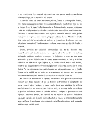 ya sea, por enajenación a los particulares o porque éstos los que adquieran por el paso
del tiempo surge por su destino de uso común.
Asimismo, como los bienes de domino privado, donde el Estado posee, además,
otros bienes que pueden satisfacer necesidades individuales o colectivas, pero que no
se afectan al uso de todos los habitantes sino al de determinadas personas vinculadas
a ellos por su adquisición, localización, administración, concesión u otra contratación.
En cuanto se refiere específicamente a los ingresos obtenibles de estos bienes, puede
distinguirse la propiedad inmobiliaria, y la propiedad mobiliaria.. Además, el Estado
tiene rentas mobiliarias derivadas de acciones y obligaciones de algunas empresas
privadas en las cuales el Estado, como accionista o prestamista, percibe dividendos e
intereses.
Cuarto, recursos por sanciones patrimoniales; una de las misiones más
trascendentales del Estado consiste en asegurar el orden jurídico normativo,
castigando mediante sanciones a quienes lo infringen, a pesar de que estas
penalidades generan algún ingreso al Estado, no es la finalidad de este y de ahí su
diferencia con el tributo, cuyo objetivo sí, es obtener rentas para el ente público,
mientras que las penalidades patrimoniales procuran disuadir de la comisión de actos
ilícitos. Por ello mientras los ingresos tributarios son entradas dinerales que el Estado
obtiene en la medida de sus objetivos y necesidades, los ingresos por sanciones
patrimoniales son ingresos anormales que no están destinados con ese fin.
En conclusión, se sabe que el objetivo fundamental de la política económica es
alcanzar unos fines mediante el uso de distintos instrumentos, y cumpliendo las
cuatro características básicas; primero, quién toma una decisión de política
económica debe ser un agente dotado de poder político; segundo, todas las medidas
de política económica tienen un carácter finalista, siempre se persigue alcanzar
objetivos concretos; tercero, los efectos de las medidas de política económica
pretenden afectar a un conjunto supraindividual, y cuarto, la opcionalidad para la
consecución de determinados objetivos existen medidas alternativas; será necesario
decidir porque medida optar.
 