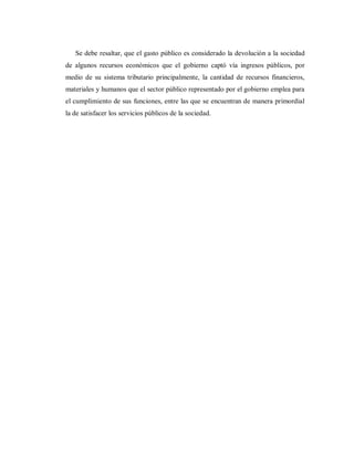 Se debe resaltar, que el gasto público es considerado la devolución a la sociedad
de algunos recursos económicos que el gobierno captó vía ingresos públicos, por
medio de su sistema tributario principalmente, la cantidad de recursos financieros,
materiales y humanos que el sector público representado por el gobierno emplea para
el cumplimiento de sus funciones, entre las que se encuentran de manera primordial
la de satisfacer los servicios públicos de la sociedad.
 