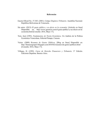 Referencias
Gaceta Oficial No. 37.305. (2001). Código Orgánico Tributario. Asamblea Nacional.
República Bolivariana de Venezuela..
Sin autor. (2013) El gasto público y su efecto en la economía. [Artículo en línea]
Disponible en: http://www.gerencie.com/el-gasto-publico-y-su-efecto-en-la-
economia.html [Consulta: 2016, Mayo 17].
Toro, José (1993). Fundamentos de Teoría Económica. Un Análisis de la Política
Económica Venezolana, Editorial Panapo, Caracas.
Varios. (2009) Resumen de Gastos Públicos. [Blog en línea] Disponible en:
http://finanzasgrupo5.blogspot.com/2010/02/resumen-de-gastos-publicos.html
[Consulta: 2016, Mayo 17].
Villegas, H. (1992). Curso de Derecho Financiero y Tributario. 5° Edición.
Ediciones Depalma. Buenos Aires.
 