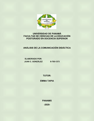 UNIVERSIDAD DE PANAMÁ
FACULTAD DE CIENCIAS DE LA EDUCACIÓN
POSTGRADO EN DOCENCIA SUPERIOR
ANÁLISIS DE LA COMUNICACIÓN DIDÁCTICA
TUTOR:
EMMA TAPIA
PANAMÁ
-2020-
ELABORADO POR:
JUAN C. GONZÁLEZ 8-750-1373
 