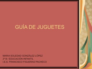 GUÍA DE JUGUETES




MARIA SOLEDAD GONZÁLEZ LÓPEZ
2º B / EDUCACIÓN INFANTIL
I.E.S. FRANCISCO FIGUERAS PACHECO
 