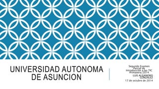 UNIVERSIDAD AUTONOMA 
DE ASUNCION 
Segundo Examen 
Parcial de 
Introducción a las TIC 
Primavera/2014 
LUIS ALEJANDRO 
GONZALEZ 
17 de octubre de 2014 
 