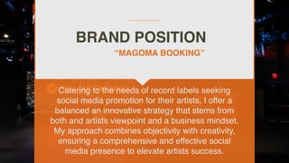 BRAND POSITION
Catering to the needs of record labels seeking
social media promotion for their artists, I offer a
balanced an innovative strategy that stems from
both and artists viewpoint and a business mindset.
My approach combines objectivity with creativity,
ensuring a comprehensive and effective social
media presence to elevate artists success.
“MAGOMA BOOKING”
 