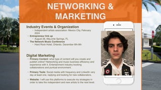 NETWORKING &
MARKETING
Industry Events & Organization
‣ Independent artists association: Mexico City, February
2024
• Entrepreneur link up
‣ August 28, Alta,onte Springs, FL
• The Network Music Conference
‣ Hard Rock Hotel, Orlando. December 6th-9th
Digital Marketing
• Primary Content: what type of content will you create and
publish online? Networking and music business ef
fi
ciency and
experience with it. Entertainment industry booking
collaborations and puntual environment.
• Primary Tools: Social media with frequency and LinkedIn very
day at least one, replying and looking for new collaborators.
• Website: I will use this platforms to execute my strategies in
order to take the independent and new artists to the next level.
Picture of You
Goes Here
 