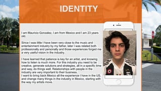 I am Mauricio Gonzalez, I am from Mexico and I am 23 years
old.
Since I was little I have been very close to the music and
entertainment industry by my father, later I was related both
professionally and personally and those experiences forged me
a very useful vision in the industry.
I have learned that patience is key for an artist, and knowing
how to listen is much more. For this industry you need to be
creative, generate solutions and strategies, all in a specific time
and way, do things well. Relationships with people in the
industry are very important to their business.
I want to bring back Mexico all the experience I have in the US,
and change many things in the industry in Mexico, starting with
the way my artists move.
IDENTITY
Picture of You
Goes Here
 