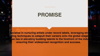 PROMISE
I will specialize in nurturing artists under record labels, leveraging strategic
marketing techniques to catapult their careers onto the global stage. My
expertise lies in elevating budding talents to the forefront of the industry,
ensuring their widespread recognition and success.
 