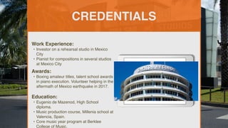 CREDENTIALS
Work Experience:
• Investor on a rehearsal studio in Mexico
City
• Pianist for compositions in several studios
at Mexico City
Education:
• Eugenio de Mazenod, High School
diploma.
• Music production course, Millenia school at
Valencia, Spain.
• Core music year program at Berklee
College of Music.
Awards:
• Boxing amateur titles, talent school awards
in piano execution. Volunteer helping in the
aftermath of Mexico earthquake in 2017.
Picture Relevant
to Your Industry
Goes Here
 