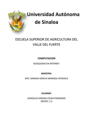 Universidad Autónoma
de Sinaloa
ESCUELA SUPERIOR DE AGRICULTURA DEL
VALLE DEL FUERTE

COMPUTACION
BUSQUEDAS EN INTERNET

MAESTRA:
MTE. MARINA MIREYA MIRANDA APODACA

ALUMNO:
GONZALEZ MEDINA CESAR FERNANDO
GRUPO: 1-5

 