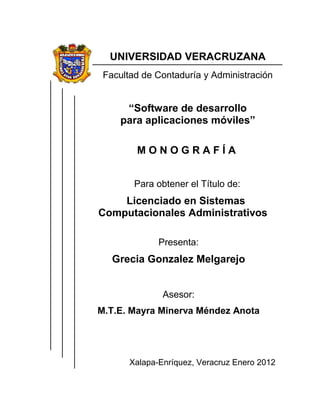 UNIVERSIDAD VERACRUZANA
Facultad de Contaduría y Administración
“Software de desarrollo
para aplicaciones móviles”
M O N O G R A F Í A
Para obtener el Título de:
Licenciado en Sistemas
Computacionales Administrativos
Presenta:
Grecia Gonzalez Melgarejo
Asesor:
M.T.E. Mayra Minerva Méndez Anota
Xalapa-Enríquez, Veracruz Enero 2012
 