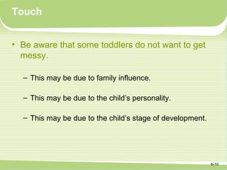 Touch


• Be aware that some toddlers do not want to get
  messy.

  – This may be due to family influence.

  – This may be due to the child’s personality.

  – This may be due to the child’s stage of development.




                                                           6-10
 