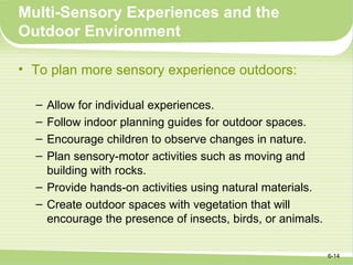 Multi-Sensory Experiences and the
Outdoor Environment

• To plan more sensory experience outdoors:

  – Allow for individual experiences.
  – Follow indoor planning guides for outdoor spaces.
  – Encourage children to observe changes in nature.
  – Plan sensory-motor activities such as moving and
    building with rocks.
  – Provide hands-on activities using natural materials.
  – Create outdoor spaces with vegetation that will
    encourage the presence of insects, birds, or animals.


                                                            6-14
 