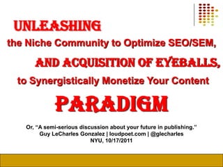 unleashing the Niche Community to Optimize SEO/SEM, and Acquisition of Eyeballs, to Synergistically Monetize Your Content paradigm Or, “A semi-serious discussion about your future in publishing.” Guy LeCharles Gonzalez | loudpoet.com | @glecharles NYU, 10/17/2011 