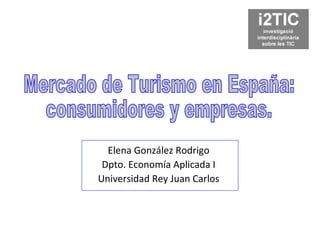 Elena González Rodrigo Dpto. Economía Aplicada I Universidad Rey Juan Carlos Mercado de Turismo en España: consumidores y empresas. 