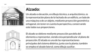 Alzado:
Un alzado o elevación, en dibujo técnico, o arquitectónico, es
la representación plana de la fachada de un edificio, un lado de
una máquina o de un objeto, mediante proyección geométrica
ortogonal, sin tener en cuenta la perspectiva, conservando
este todas sus proporciones.
El alzado se obtiene mediante proyección paralela del
elemento a representar, siendo esta perpendicular al plano de
proyección. El alzado es una de las representaciones
principales del sistema diédrico, junto con la planta; también
se emplea el alzado lateral, como dibujo auxiliar.
 