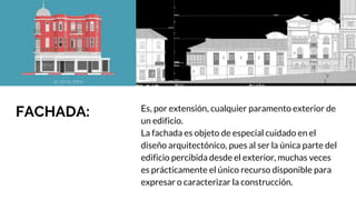 FACHADA: Es, por extensión, cualquier paramento exterior de
un edificio.
La fachada es objeto de especial cuidado en el
diseño arquitectónico, pues al ser la única parte del
edificio percibida desde el exterior, muchas veces
es prácticamente el único recurso disponible para
expresar o caracterizar la construcción.
 