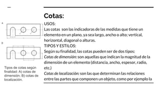 Cotas:
USOS:
Las cotas son las indicadoras de las medidas que tiene un
elemento en un plano, ya sea largo, ancho o alto; vertical,
horizontal, diagonal o alturas.
TIPOS Y ESTILOS:
Según su finalidad, las cotas pueden ser de dos tipos:
Cotas de dimensión: son aquellas que indican la magnitud de la
dimensión de un elemento (distancia, ancho, espesor, radio,
etc.)
Cotas de localización: son las que determinan las relaciones
entre las partes que componen un objeto, como por ejemplo la
Tipos de cotas según
finalidad: A) cotas de
dimensión; B) cotas de
localización.
 