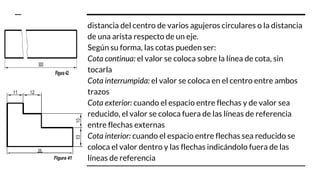 distancia del centro de varios agujeros circulares o la distancia
de una arista respecto de un eje.
Según su forma, las cotas pueden ser:
Cota continua: el valor se coloca sobre la línea de cota, sin
tocarla
Cota interrumpida: el valor se coloca en el centro entre ambos
trazos
Cota exterior: cuando el espacio entre flechas y de valor sea
reducido, el valor se coloca fuera de las líneas de referencia
entre flechas externas
Cota interior: cuando el espacio entre flechas sea reducido se
coloca el valor dentro y las flechas indicándolo fuera de las
líneas de referencia
 