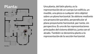 Planta: Una planta, del latín planta, es la
representación de un cuerpo (un edificio, un
mueble, una pieza o cualquier otro objeto)
sobre un plano horizontal. Se obtiene mediante
una proyección paralela, perpendicular al
plano proyectante horizontal, por tanto, sin
perspectiva. Es una de las representaciones
principales del sistema diédrico, junto con el
alzado. También se denomina planta a la
representación de la sección horizontal.
 