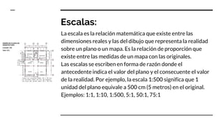 Escalas:
La escala es la relación matemática que existe entre las
dimensiones reales y las del dibujo que representa la realidad
sobre un plano o un mapa. Es la relación de proporción que
existe entre las medidas de un mapa con las originales.
Las escalas se escriben en forma de razón donde el
antecedente indica el valor del plano y el consecuente el valor
de la realidad. Por ejemplo, la escala 1:500 significa que 1
unidad del plano equivale a 500 cm (5 metros) en el original.
Ejemplos: 1:1, 1:10, 1:500, 5:1, 50:1, 75:1
 