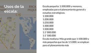 Usos de la
escala:
Escala pequeña: 1:500.000 y menores,
empleadas para el planeamiento general y
estudios estratégicos.
1:100.000
1:200.000
1:250.000
1:300.000
1:500.000
1:1’ 000.000
1:1’ 500.000
Escala mediana: Más grande que 1:100.000 y
más pequeñas que las de 1:5.000; se emplean
para el planeamiento más
 