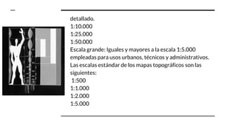 detallado.
1:10.000
1:25.000
1:50.000
Escala grande: Iguales y mayores a la escala 1:5.000
empleadas para usos urbanos, técnicos y administrativos.
Las escalas estándar de los mapas topográficos son las
siguientes:
1:500
1:1.000
1:2.000
1:5.000
 