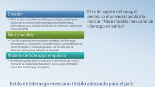 El 12 de agosto del 2009, el
Creador
                                                                  periódico el universal publicó la
• El Dr. el doctor Guillermo Velázquez Valadez, subdirector
  Consultor del Centro de Investigaciones Económicas,             noticia “Nace modelo mexicano de
  Administrativas y Sociales (CIECAS) del Instituto Politécnico   liderazgo empático”
  Nacional (IPN)

No es factible
• Que las organizaciones adopten modelos de liderazgo
  extranjeros, su desarrollo, competitividad y productividad se
  verán limitados y nunca alcanzarán los niveles que se
  obtienen en los países donde se originan.

Modelo de liderazgo empático
• En México queda demostrado que el elemento de unión y
  fuerza es la solidaridad, basado en esto, surge el modelo
  mexicano de liderazgo Empático.




 Estilo de liderazgo mexicano / Estilo adecuado para el país
 