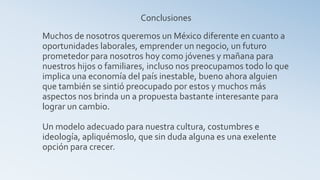 Conclusiones
Muchos de nosotros queremos un México diferente en cuanto a
oportunidades laborales, emprender un negocio, un futuro
prometedor para nosotros hoy como jóvenes y mañana para
nuestros hijos o familiares, incluso nos preocupamos todo lo que
implica una economía del país inestable, bueno ahora alguien
que también se sintió preocupado por estos y muchos más
aspectos nos brinda un a propuesta bastante interesante para
lograr un cambio.

Un modelo adecuado para nuestra cultura, costumbres e
ideología, apliquémoslo, que sin duda alguna es una exelente
opción para crecer.
 